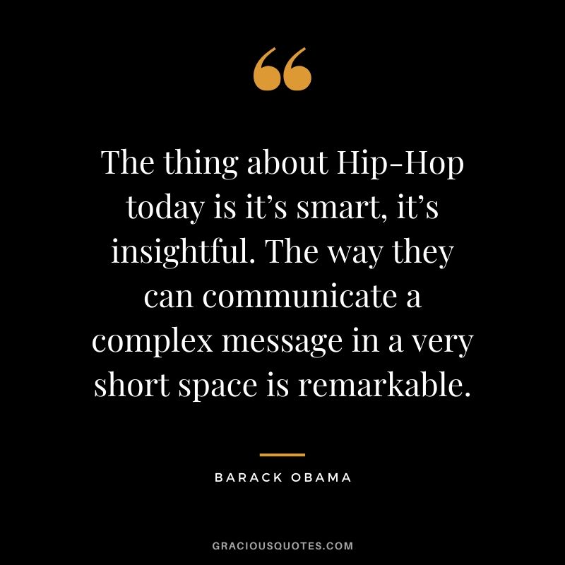 The thing about Hip-Hop today is it’s smart, it’s insightful. The way they can communicate a complex message in a very short space is remarkable.