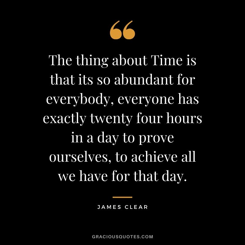 The thing about Time is that its so abundant for everybody, everyone has exactly twenty four hours in a day to prove ourselves, to achieve all we have for that day. - James Clear