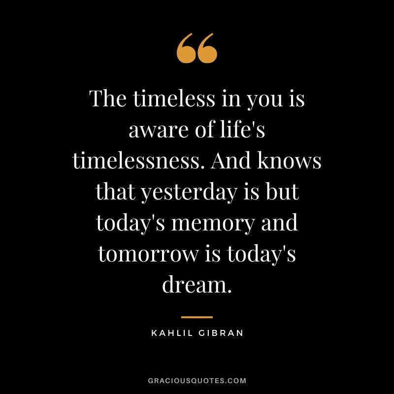 The timeless in you is aware of life's timelessness. And knows that yesterday is but today's memory and tomorrow is today's dream. - Kahlil Gibran