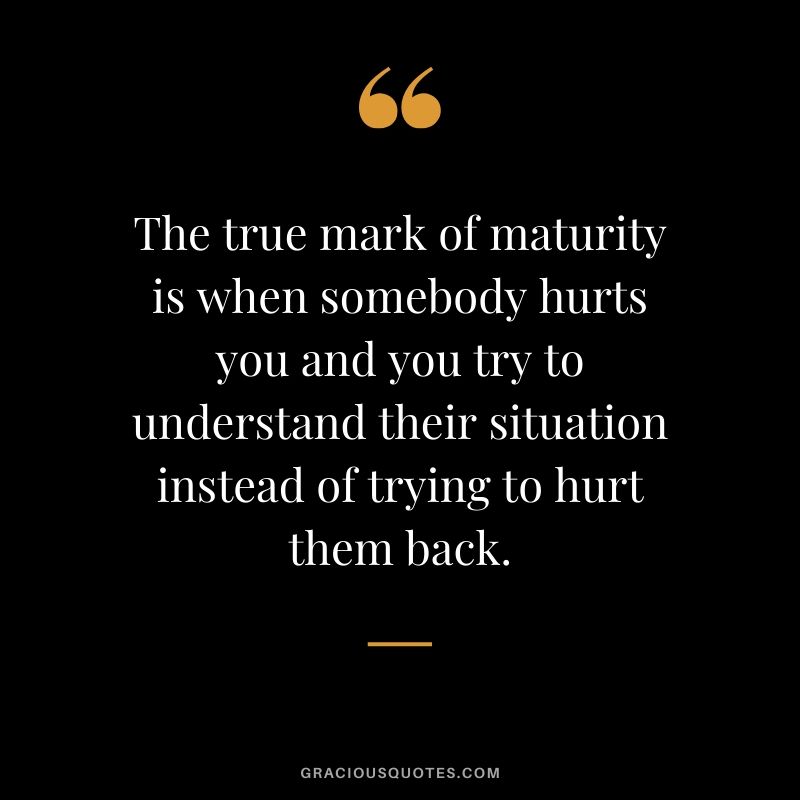 The true mark of maturity is when somebody hurts you and you try to understand their situation instead of trying to hurt them back.