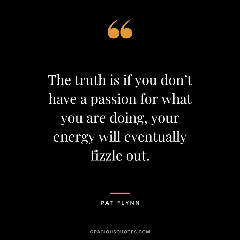 The truth is if you don’t have a passion for what you are doing, your energy will eventually fizzle out.
