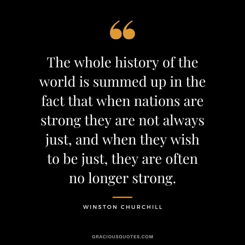 The whole history of the world is summed up in the fact that when nations are strong they are not always just, and when they wish to be just, they are often no longer strong.
