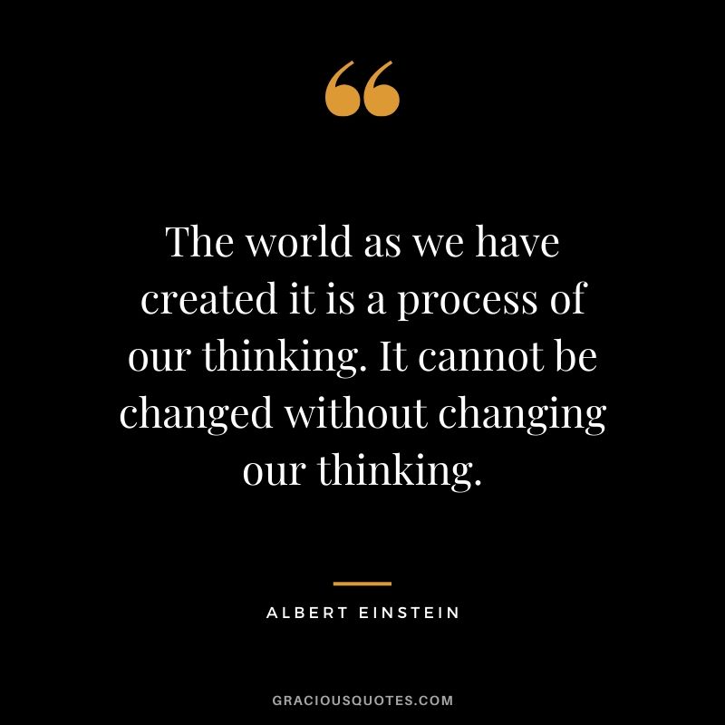 The world as we have created it is a process of our thinking. It cannot be changed without changing our thinking. - Albert Einstein