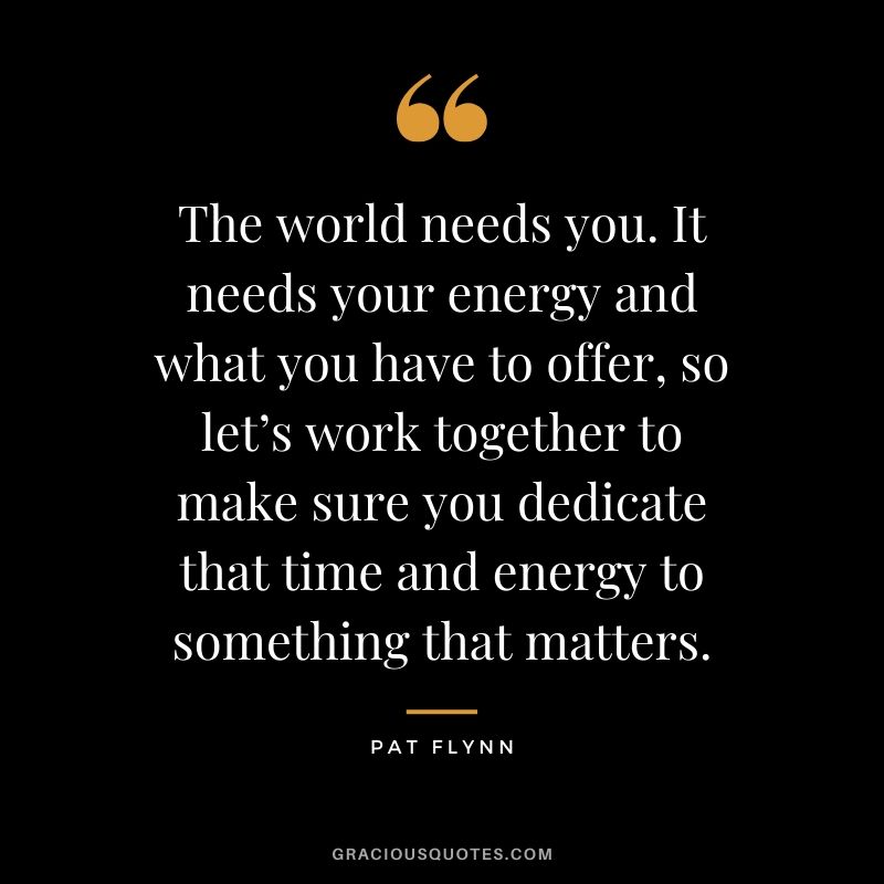 The world needs you. It needs your energy and what you have to offer, so let’s work together to make sure you dedicate that time and energy to something that matters.