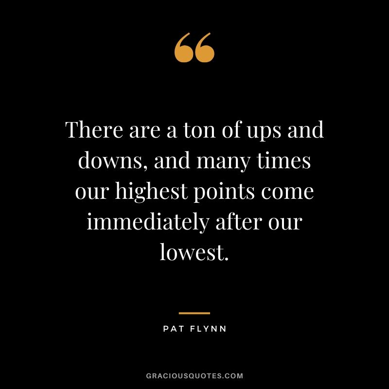 There are a ton of ups and downs, and many times our highest points come immediately after our lowest.