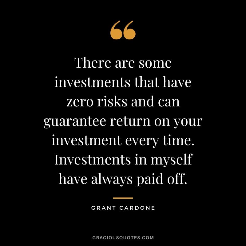 There are some investments that have zero risks and can guarantee return on your investment every time. Investments in myself have always paid off.