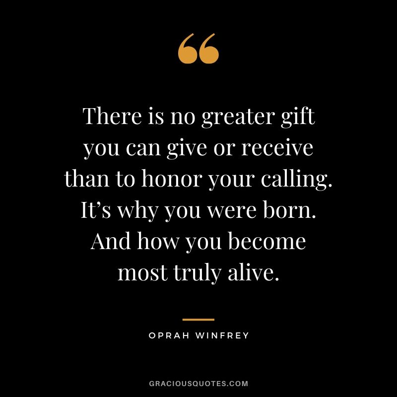 There is no greater gift you can give or receive than to honor your calling. It’s why you were born. And how you become most truly alive.
