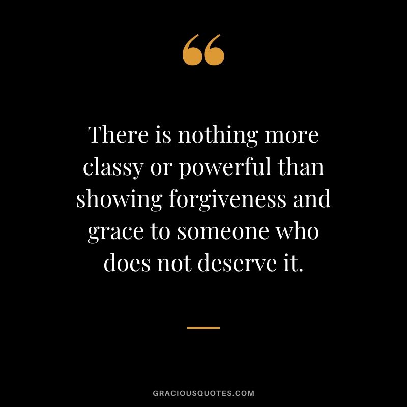 There is nothing more classy or powerful than showing forgiveness and grace to someone who does not deserve it.