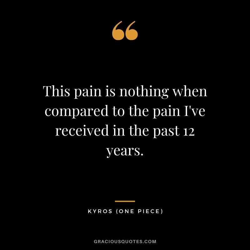 This pain is nothing when compared to the pain I've received in the past 12 years. - Kyros