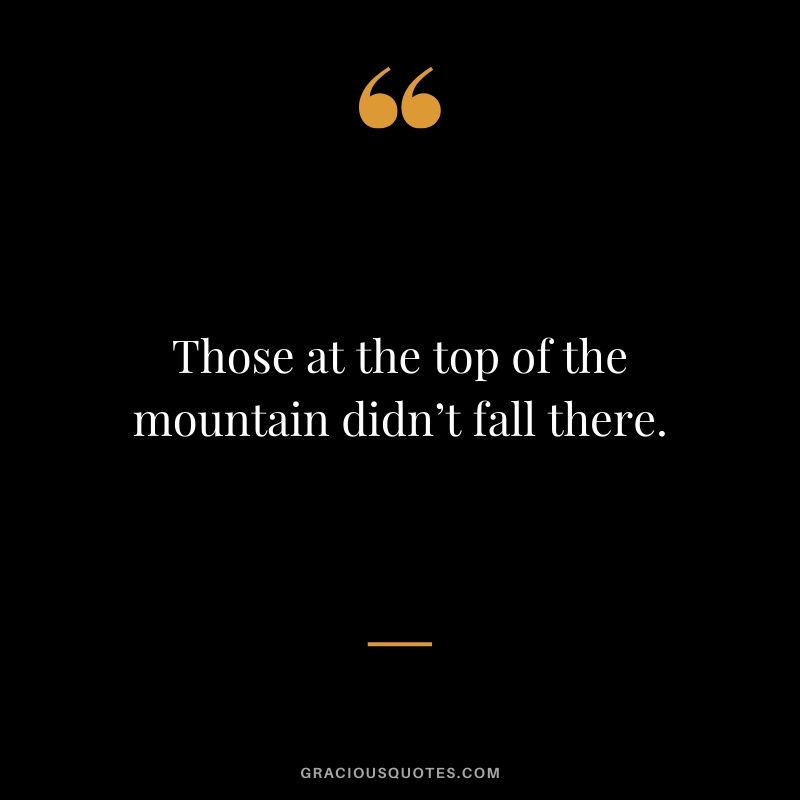 Those at the top of the mountain didn’t fall there.