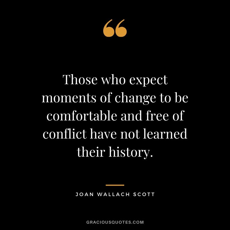 Those who expect moments of change to be comfortable and free of conflict have not learned their history. - Joan Wallach Scott