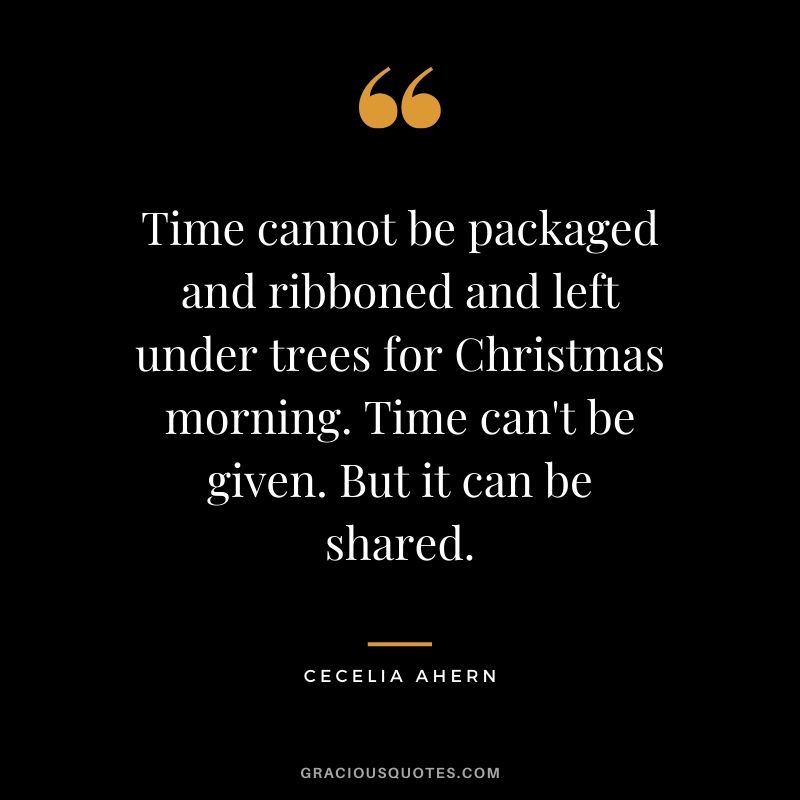 Time cannot be packaged and ribboned and left under trees for Christmas morning. Time can't be given. But it can be shared. - Cecelia Ahern