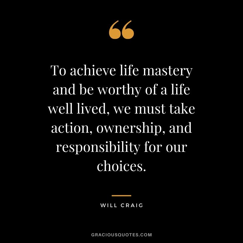 To achieve life mastery and be worthy of a life well lived, we must take action, ownership, and responsibility for our choices. - Will Craig