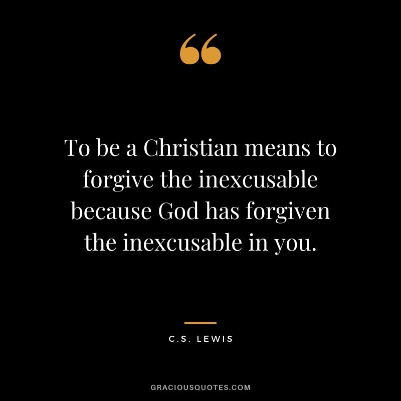 To be a Christian means to forgive the inexcusable because God has forgiven the inexcusable in you. - C.S. Lewis