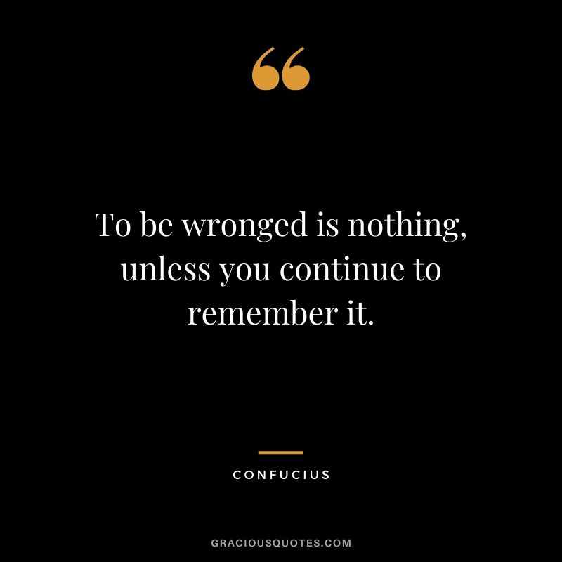 To be wronged is nothing, unless you continue to remember it. - Confucius