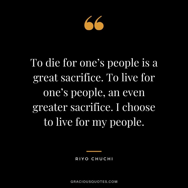 To die for one’s people is a great sacrifice. To live for one’s people, an even greater sacrifice. I choose to live for my people. - Riyo Chuchi
