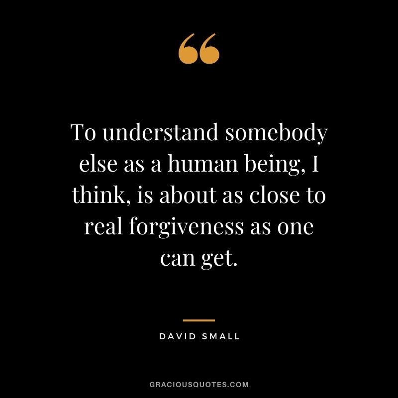 To understand somebody else as a human being, I think, is about as close to real forgiveness as one can get. - David Small