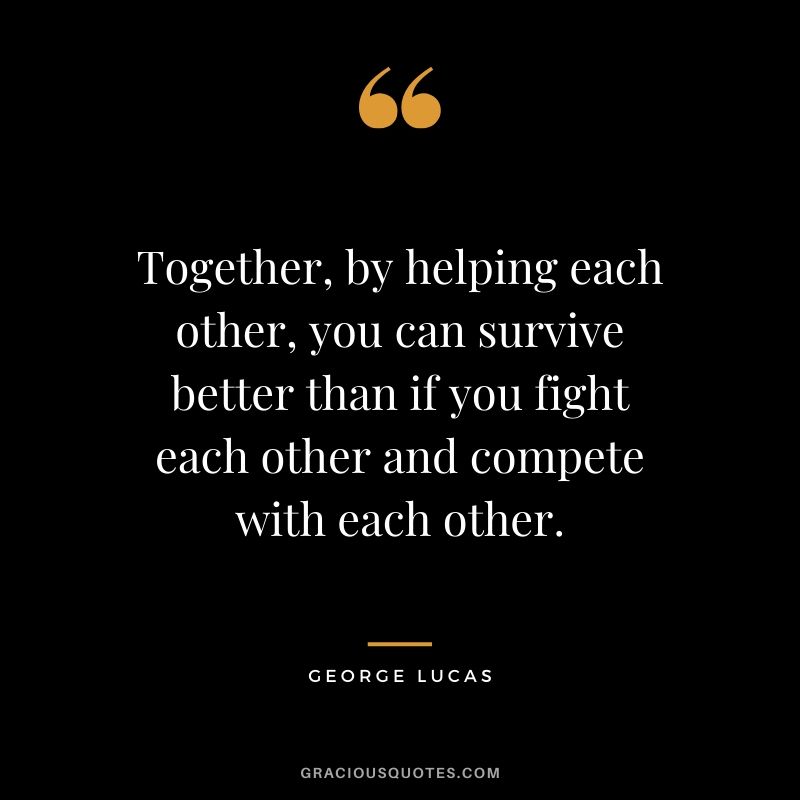 Together, by helping each other, you can survive better than if you fight each other and compete with each other.