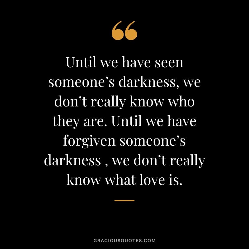Until we have seen someone’s darkness, we don’t really know who they are. Until we have forgiven someone’s darkness , we don’t really know what love is.