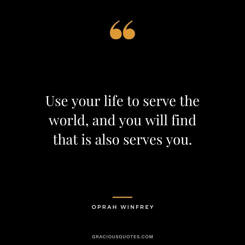 Use your life to serve the world, and you will find that is also serves you.