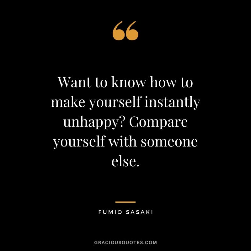 Want to know how to make yourself instantly unhappy? Compare yourself with someone else. - Fumio Sasaki