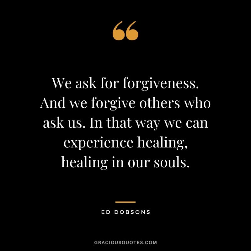 We ask for forgiveness. And we forgive others who ask us. In that way we can experience healing, healing in our souls. - Ed Dobsons