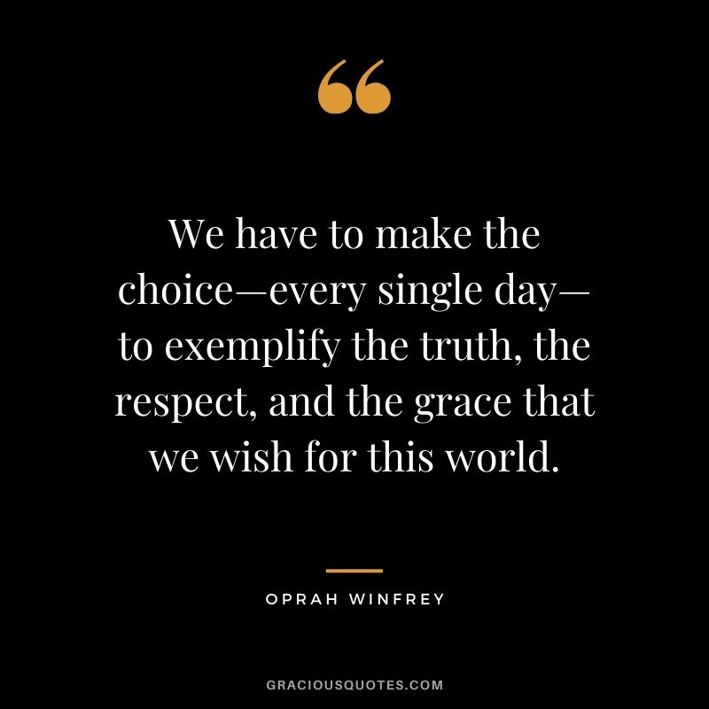 We have to make the choice—every single day—to exemplify the truth, the respect, and the grace that we wish for this world.