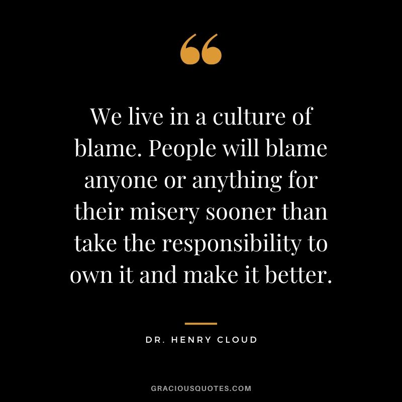We live in a culture of blame. People will blame anyone or anything for their misery sooner than take the responsibility to own it and make it better. - Dr. Henry Cloud