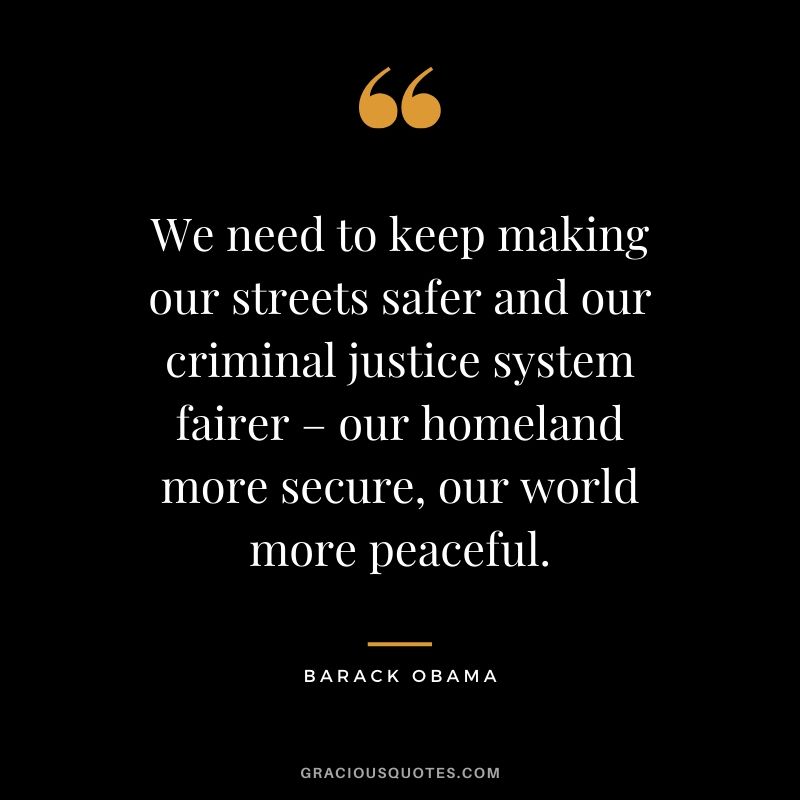 We need to keep making our streets safer and our criminal justice system fairer – our homeland more secure, our world more peaceful.