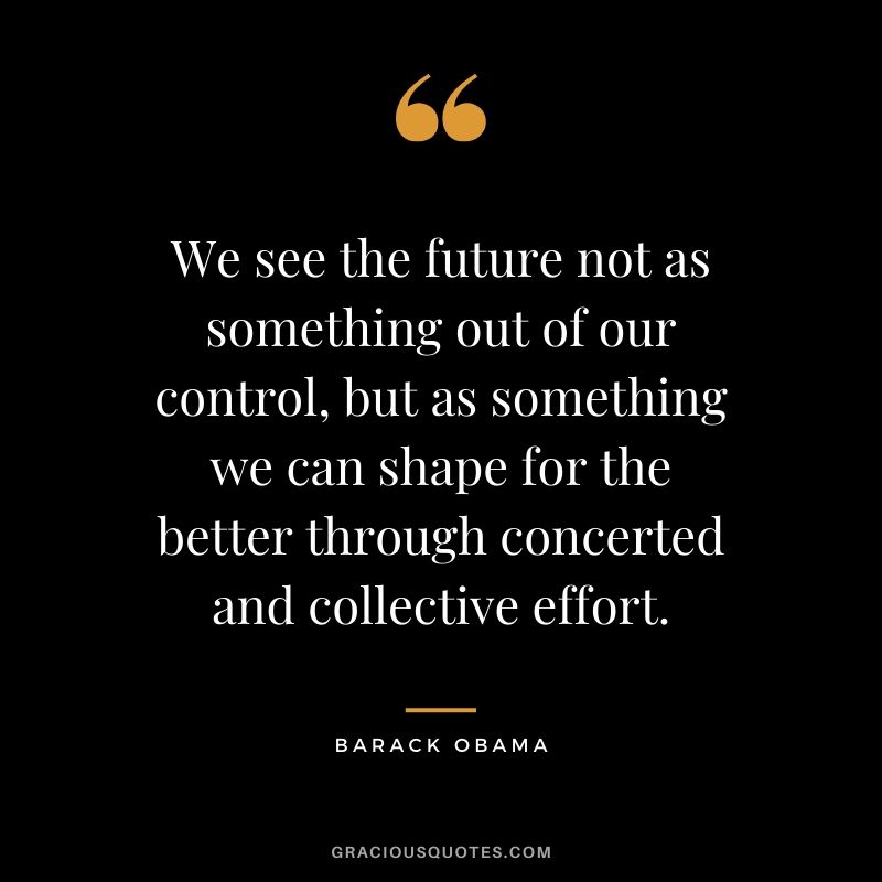 We see the future not as something out of our control, but as something we can shape for the better through concerted and collective effort.