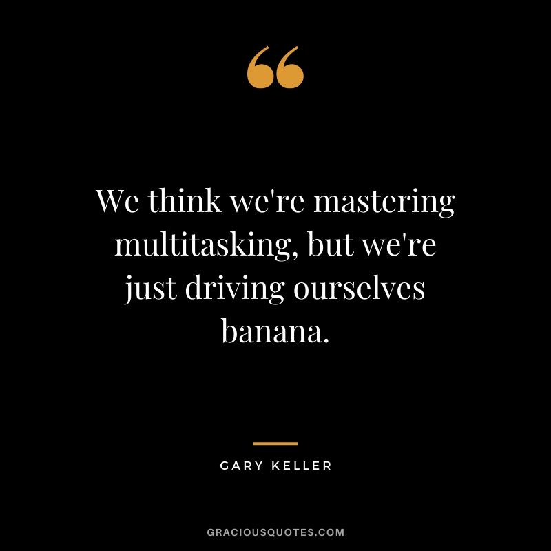 We think we're mastering multitasking, but we're just driving ourselves banana. - Gary Keller (The ONE Thing)