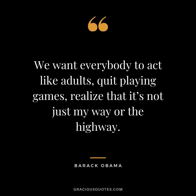 We want everybody to act like adults, quit playing games, realize that it’s not just my way or the highway.