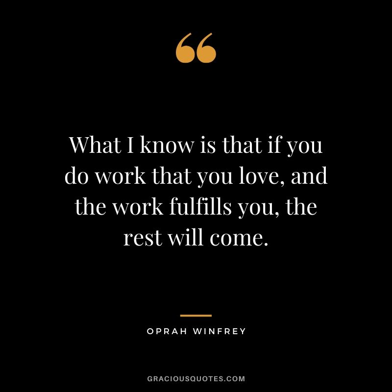 What I know is that if you do work that you love, and the work fulfills you, the rest will come.