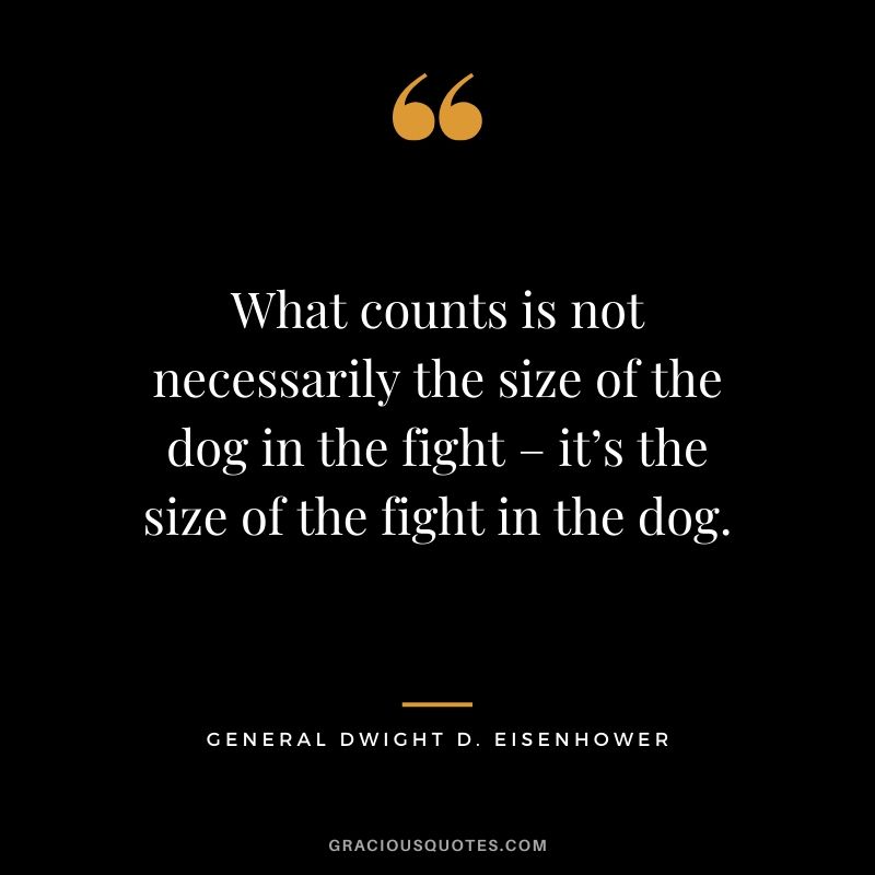 What counts is not necessarily the size of the dog in the fight – it’s the size of the fight in the dog. - General Dwight D. Eisenhower