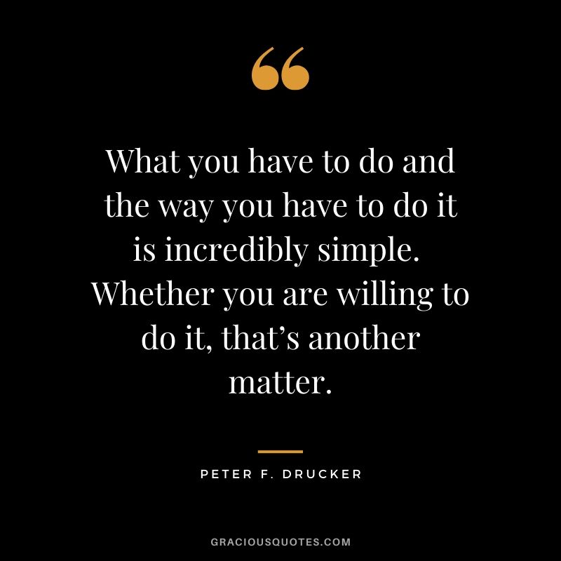 What you have to do and the way you have to do it is incredibly simple.  Whether you are willing to do it, that’s another matter. - Peter F. Drucker