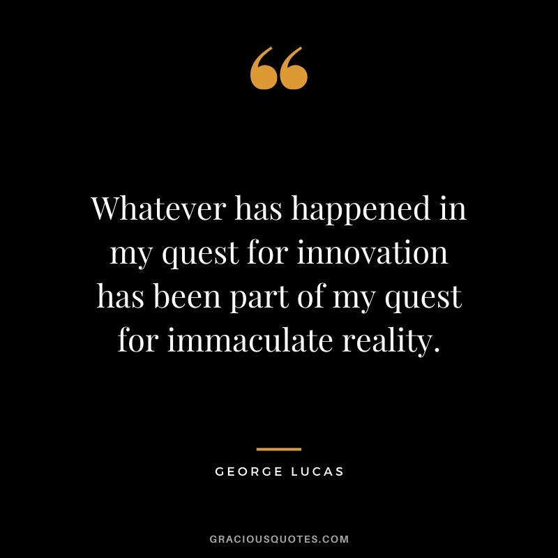Whatever has happened in my quest for innovation has been part of my quest for immaculate reality.