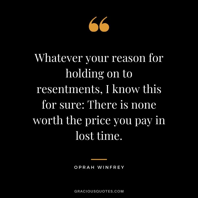 Whatever your reason for holding on to resentments, I know this for sure - There is none worth the price you pay in lost time.
