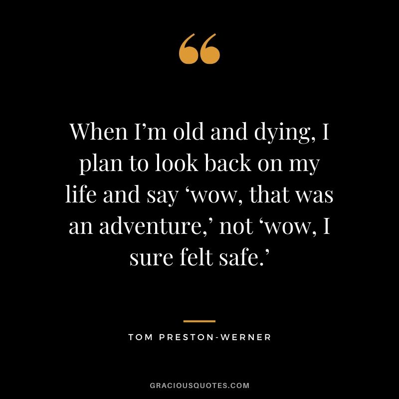 When I’m old and dying, I plan to look back on my life and say ‘wow, that was an adventure,’ not ‘wow, I sure felt safe.’ - Tom Preston-werner