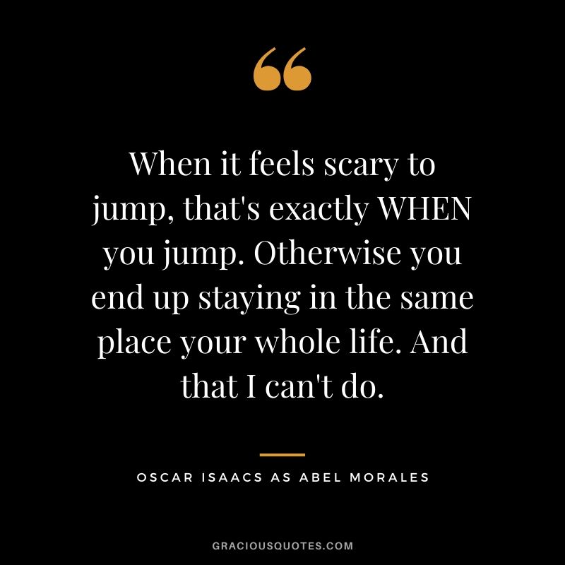 When it feels scary to jump, that's exactly WHEN you jump. Otherwise you end up staying in the same place your whole life. And that I can't do. - Oscar Isaacs