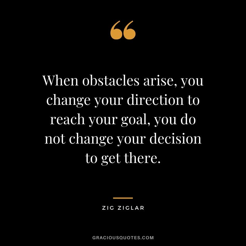 When obstacles arise, you change your direction to reach your goal, you do not change your decision to get there. - Zig Ziglar