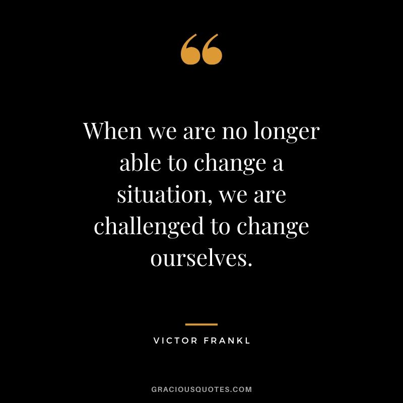 When we are no longer able to change a situation, we are challenged to change ourselves. - Victor Frankl
