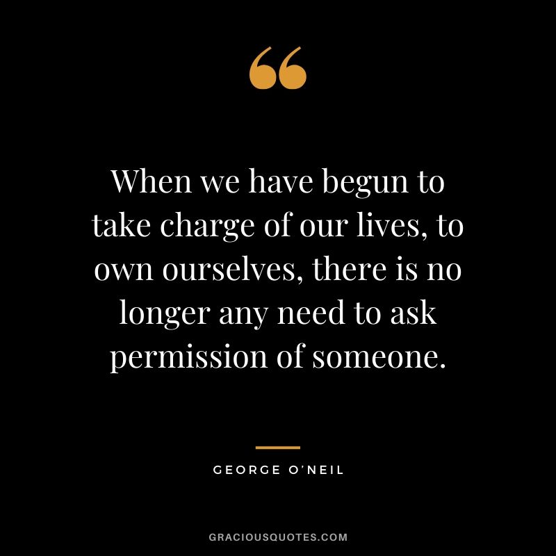 When we have begun to take charge of our lives, to own ourselves, there is no longer any need to ask permission of someone. - George O’Neil