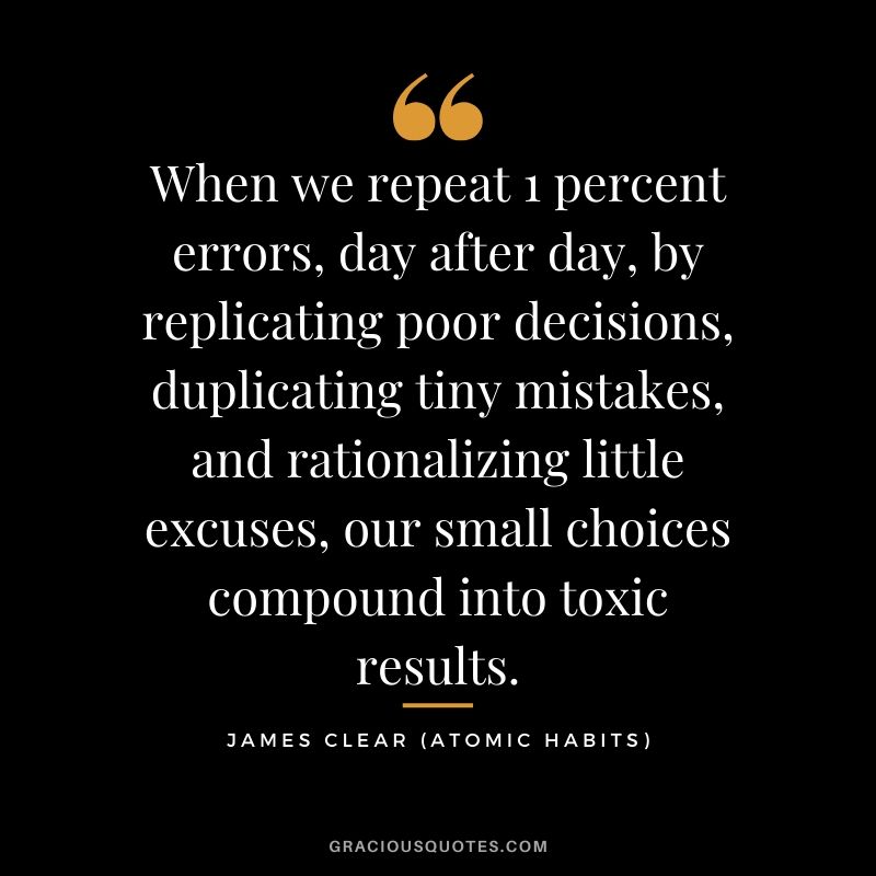 When we repeat 1 percent errors, day after day, by replicating poor decisions, duplicating tiny mistakes, and rationalizing little excuses, our small choices compound into toxic results.