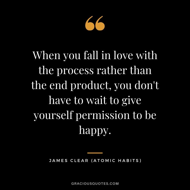 When you fall in love with the process rather than the end product, you don't have to wait to give yourself permission to be happy.