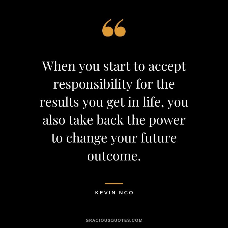 When you start to accept responsibility for the results you get in life, you also take back the power to change your future outcome. - Kevin Ngo