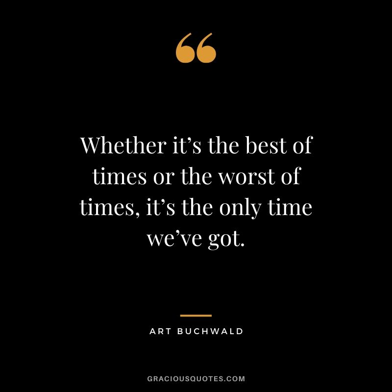 Whether it’s the best of times or the worst of times, it’s the only time we’ve got. - Art Buchwald