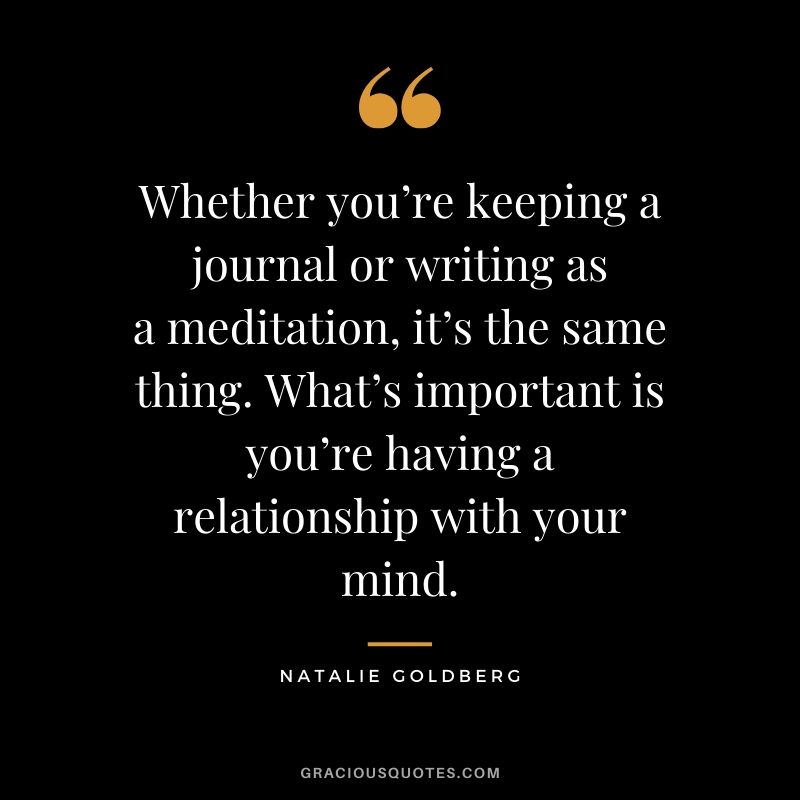 Whether you’re keeping a journal or writing as a meditation, it’s the same thing. What’s important is you’re having a relationship with your mind. - Natalie Goldberg