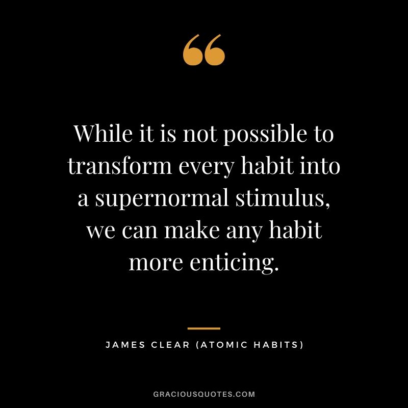 While it is not possible to transform every habit into a supernormal stimulus, we can make any habit more enticing.