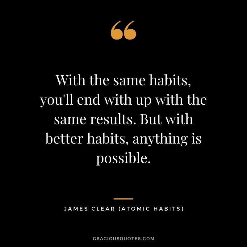 With the same habits, you'll end with up with the same results. But with better habits, anything is possible.