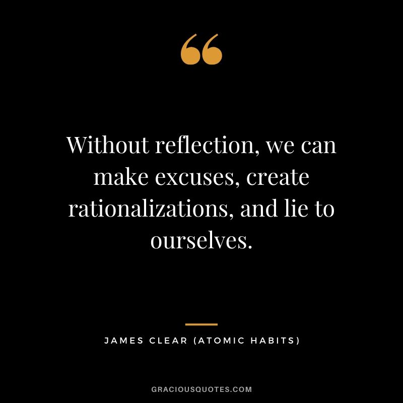 Without reflection, we can make excuses, create rationalizations, and lie to ourselves.